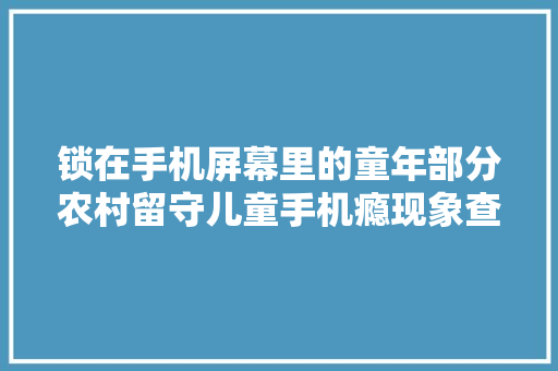 锁在手机屏幕里的童年部分农村留守儿童手机瘾现象查询访问