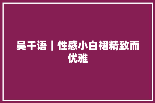 吴千语｜性感小白裙精致而优雅