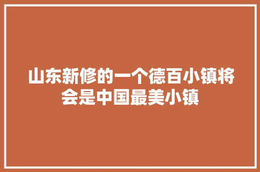 山东新修的一个德百小镇将会是中国最美小镇