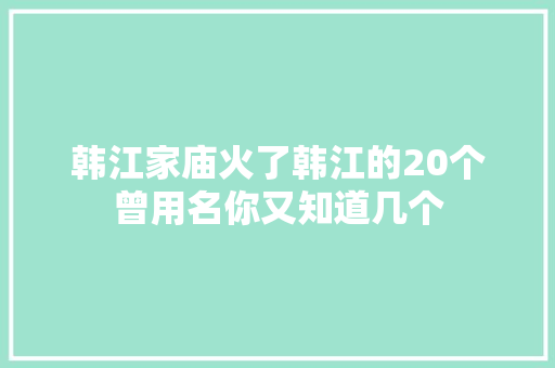 韩江家庙火了韩江的20个曾用名你又知道几个