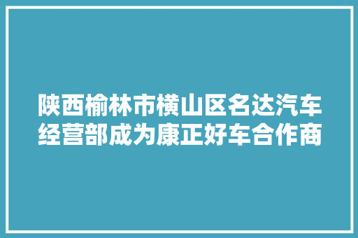 陕西榆林市横山区名达汽车经营部成为康正好车合作商