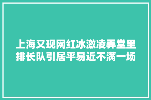 上海又现网红冰激凌弄堂里排长队引居平易近不满一场听证会火速召开