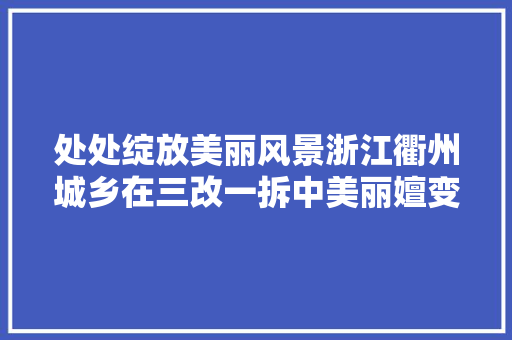 处处绽放美丽风景浙江衢州城乡在三改一拆中美丽嬗变