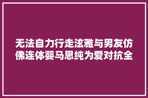 无法自力行走泫雅与男友仿佛连体婴马思纯为爱对抗全世界