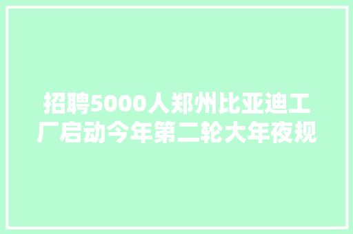 招聘5000人郑州比亚迪工厂启动今年第二轮大年夜规模招聘相关工作人员工厂亟需扩充产能