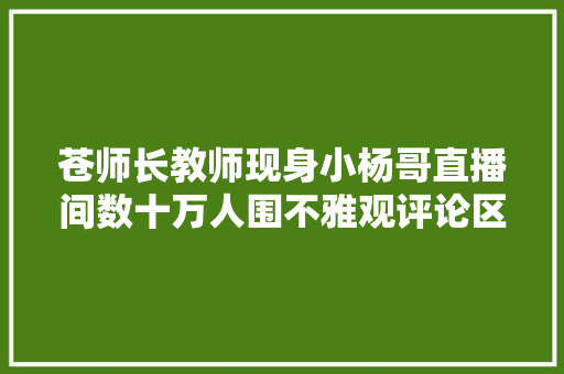 苍师长教师现身小杨哥直播间数十万人围不雅观评论区不堪入目