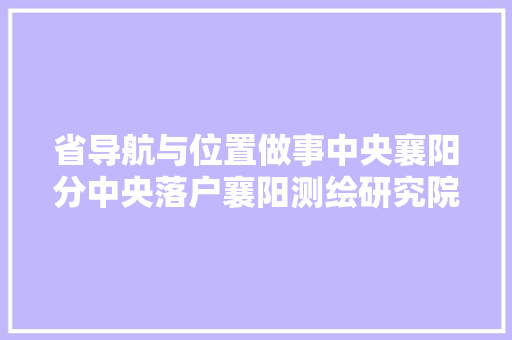 省导航与位置做事中央襄阳分中央落户襄阳测绘研究院