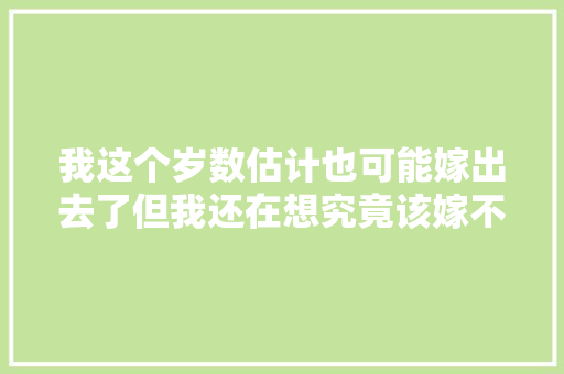 我这个岁数估计也可能嫁出去了但我还在想究竟该嫁不嫁