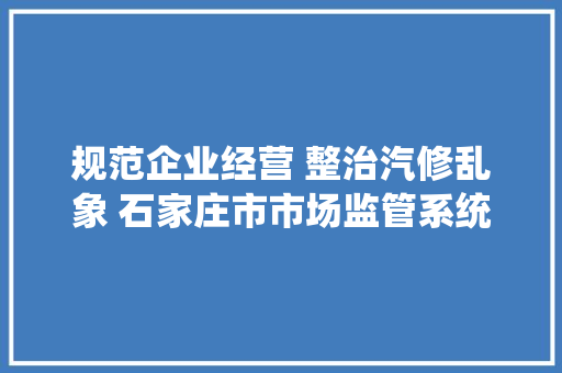 规范企业经营 整治汽修乱象 石家庄市市场监管系统开展汽车售后做事专项检查