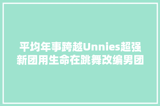 平均年事跨越Unnies超强新团用生命在跳舞改编男团歌曲