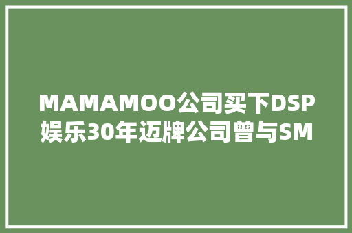 MAMAMOO公司买下DSP娱乐30年迈牌公司曾与SM娱乐齐名