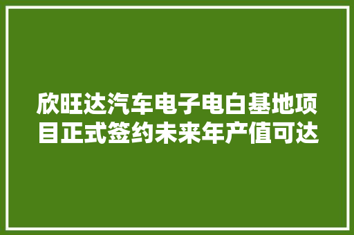 欣旺达汽车电子电白基地项目正式签约未来年产值可达60亿元 汽车知识