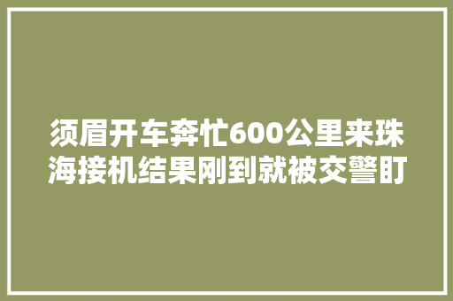 须眉开车奔忙600公里来珠海接机结果刚到就被交警盯上连驾驶证都丢了