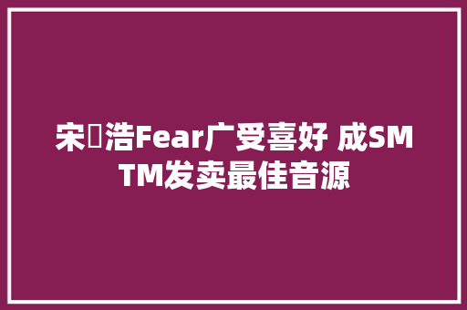 宋旻浩Fear广受喜好 成SMTM发卖最佳音源