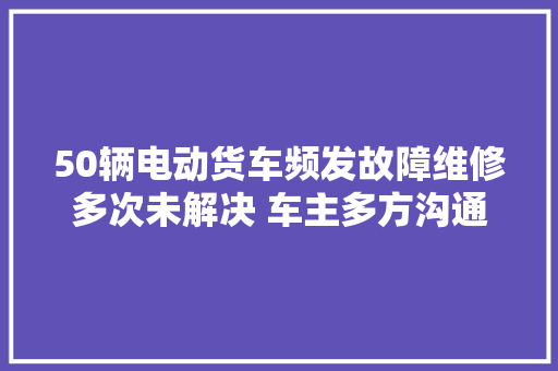 50辆电动货车频发故障维修多次未解决 车主多方沟通仍无果