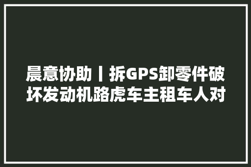 晨意协助丨拆GPS卸零件破坏发动机路虎车主租车人对我的车干了什么
