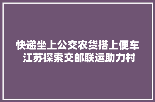 快递坐上公交农货搭上便车 江苏探索交邮联运助力村落振兴