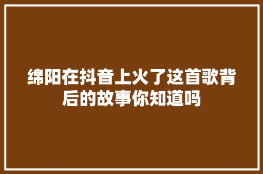 绵阳在抖音上火了这首歌背后的故事你知道吗