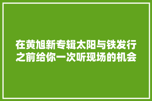 在黄旭新专辑太阳与铁发行之前给你一次听现场的机会