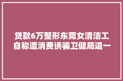 贷款6万整形东莞女清洁工自称遭消费诱骗卫健局退一万二