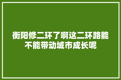 衡阳修二环了啊这二环路能不能带动城市成长呢
