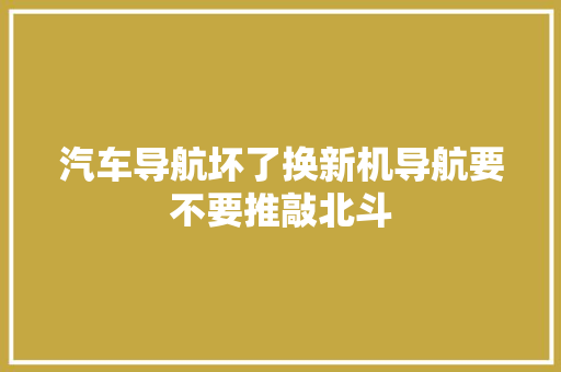 汽车导航坏了换新机导航要不要推敲北斗