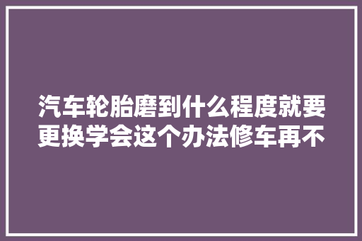 汽车轮胎磨到什么程度就要更换学会这个办法修车再不怕被坑