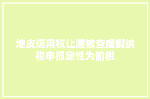 地皮运用权让渡被查虚假纳税申报定性为偷税