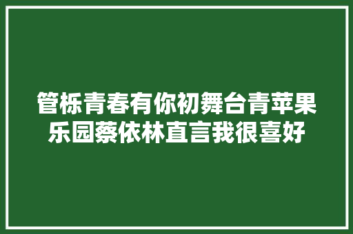 管栎青春有你初舞台青苹果乐园蔡依林直言我很喜好