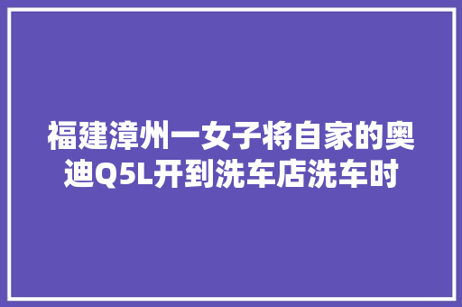 福建漳州一女子将自家的奥迪Q5L开到洗车店洗车时