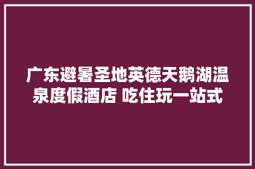 广东避暑圣地英德天鹅湖温泉度假酒店 吃住玩一站式太爽了