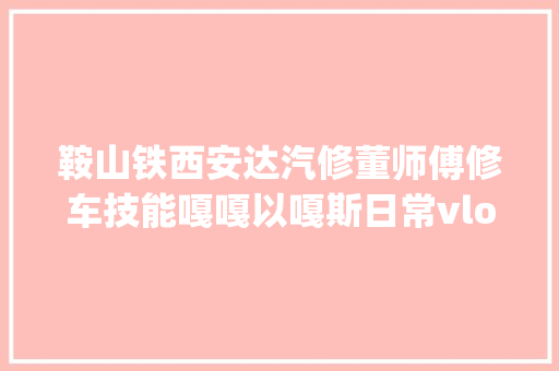 鞍山铁西安达汽修董师傅修车技能嘎嘎以嘎斯日常vlog