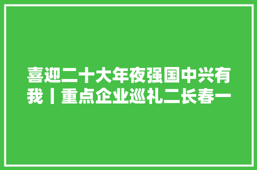喜迎二十大年夜强国中兴有我丨重点企业巡礼二长春一汽富维海拉车灯有限公司