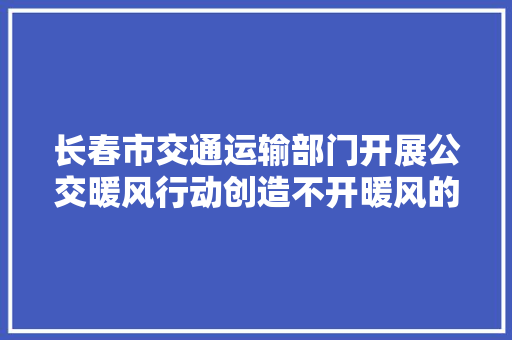 长春市交通运输部门开展公交暖风行动创造不开暖风的车辆可拨打12328进行投诉举报