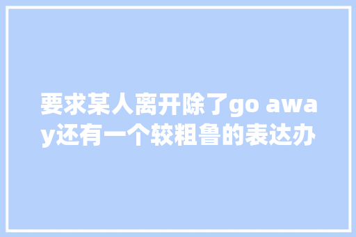 要求某人离开除了go away还有一个较粗鲁的表达办法