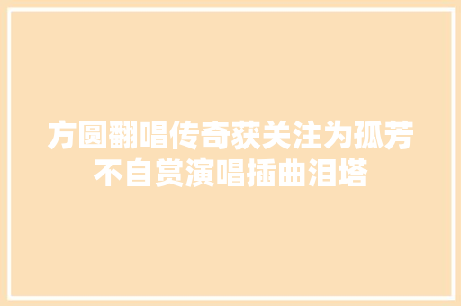 方圆翻唱传奇获关注为孤芳不自赏演唱插曲泪塔