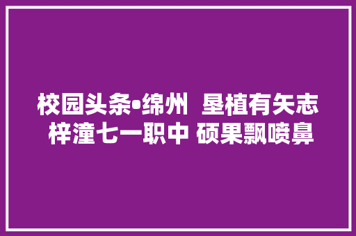 校园头条•绵州  垦植有矢志 梓潼七一职中 硕果飘喷鼻香又汗马一年