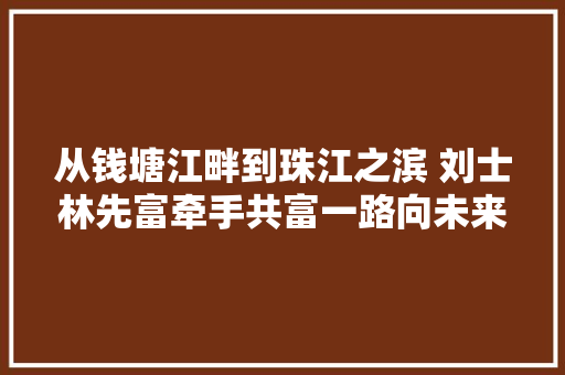 从钱塘江畔到珠江之滨 刘士林先富牵手共富一路向未来