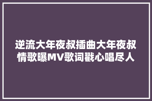 逆流大年夜叔插曲大年夜叔情歌曝MV歌词戳心唱尽人生苦涩