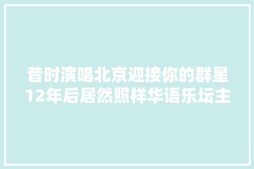 昔时演唱北京迎接你的群星12年后居然照样华语乐坛主力