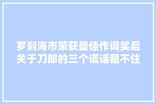 罗刹海市荣获最佳作词奖后关于刀郎的三个谎话藏不住了