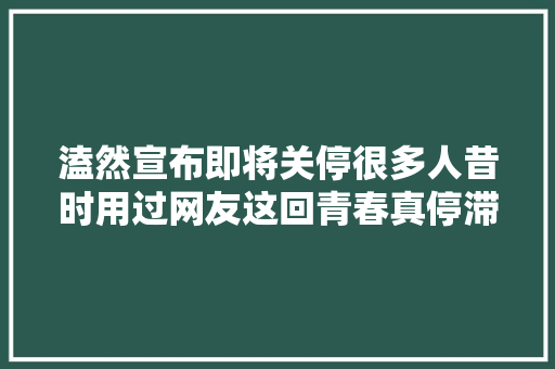 溘然宣布即将关停很多人昔时用过网友这回青春真停滞了