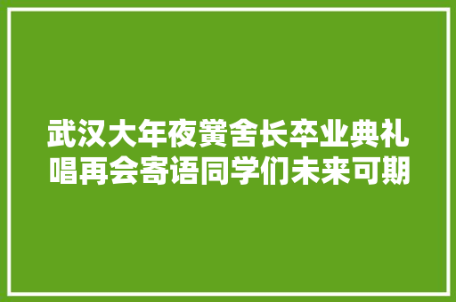 武汉大年夜黉舍长卒业典礼唱再会寄语同学们未来可期