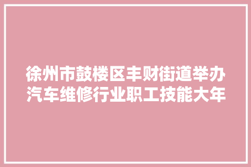 徐州市鼓楼区丰财街道举办汽车维修行业职工技能大年夜赛 汽车知识