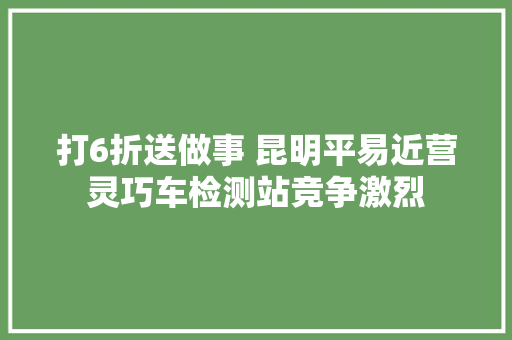 打6折送做事 昆明平易近营灵巧车检测站竞争激烈 汽车知识