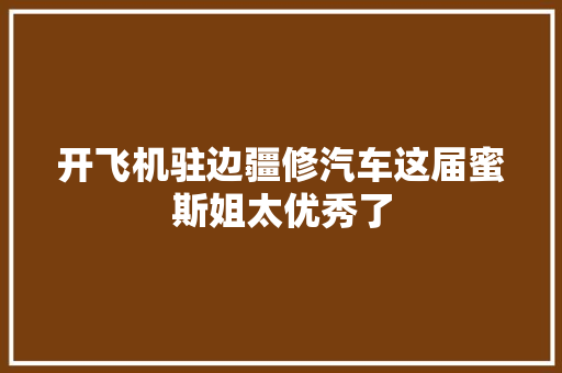 开飞机驻边疆修汽车这届蜜斯姐太优秀了