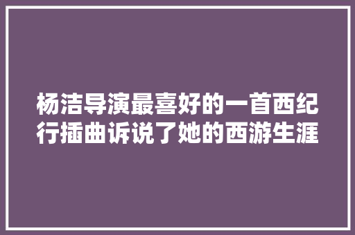 杨洁导演最喜好的一首西纪行插曲诉说了她的西游生涯
