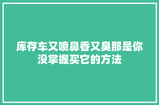 库存车又喷鼻香又臭那是你没掌握买它的方法 汽车知识