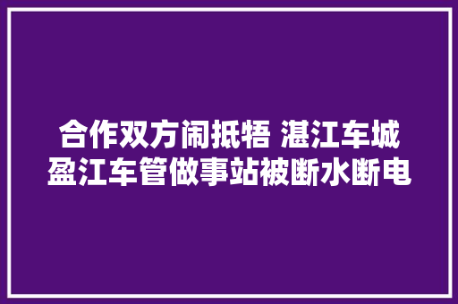 合作双方闹抵牾 湛江车城盈江车管做事站被断水断电封门