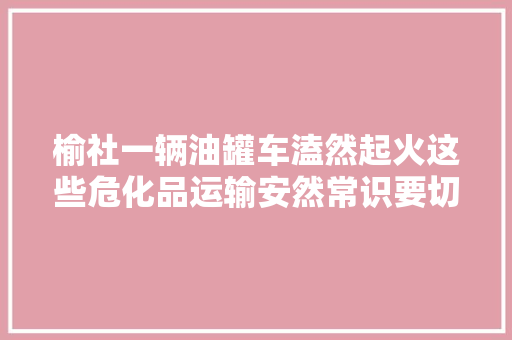 榆社一辆油罐车溘然起火这些危化品运输安然常识要切记